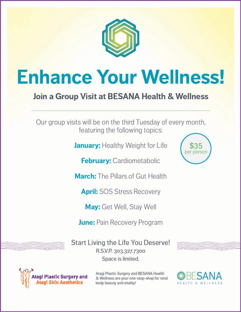 Enhance Your Wellness! Our group visits will be on the third Tuesday of every month, featuring the following topics: January: Healthy Weight for Life February: Cardiometabolic March: The Pillars of Gut Health April: SOS Stress Recovery May: Get Well, Stay Well June: Pain Recovery Program Join a Group Visit at BESANA Health & Wellness